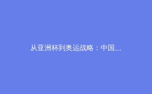 从亚洲杯到奥运战略：中国足球的阵痛与转型之路 - 3